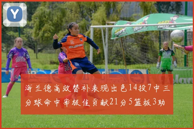 海兰德高效替补表现出色14投7中三分球命中率极佳贡献21分5篮板3助攻2抢断