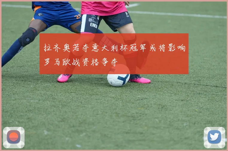 拉齐奥若夺意大利杯冠军或将影响罗马欧战资格争夺