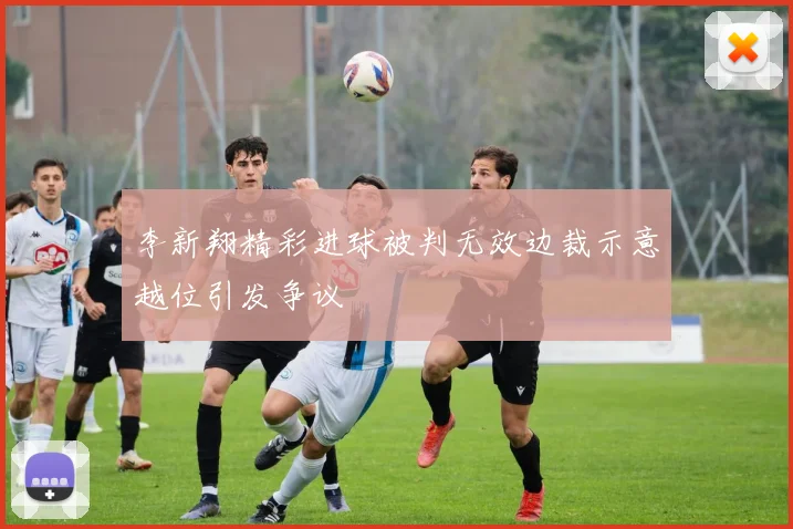 李新翔精彩进球被判无效边裁示意越位引发争议