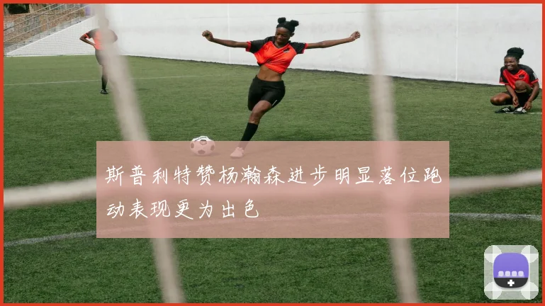 斯普利特赞杨瀚森进步明显落位跑动表现更为出色