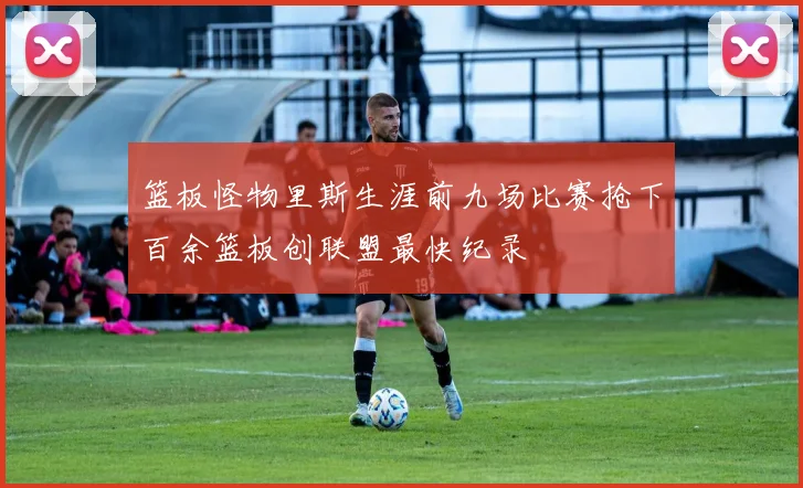 篮板怪物里斯生涯前九场比赛抢下百余篮板创联盟最快纪录