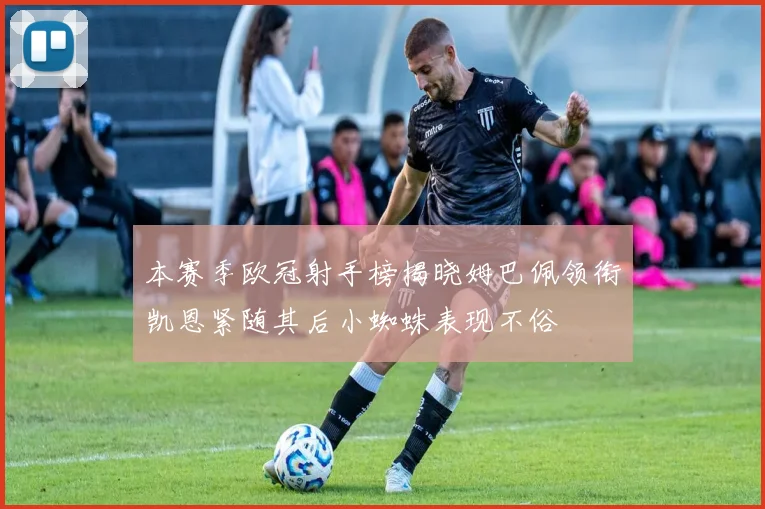 本赛季欧冠射手榜揭晓姆巴佩领衔凯恩紧随其后小蜘蛛表现不俗