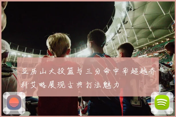 亚历山大投篮与三分命中率超越乔科艾略展现古典打法魅力