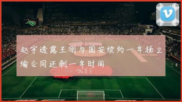 赵宇透露王刚与国安续约一年杨立瑜合同还剩一年时间