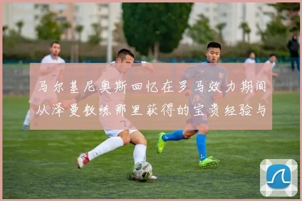 马尔基尼奥斯回忆在罗马效力期间从泽曼教练那里获得的宝贵经验与成长