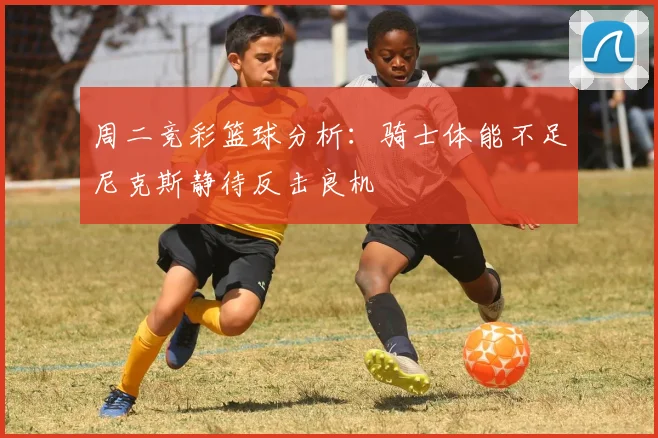 周二竞彩篮球分析：骑士体能不足尼克斯静待反击良机