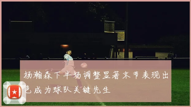 杨瀚森下半场调整显著末节表现出色成为球队关键先生