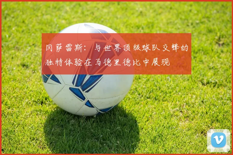 冈萨雷斯：与世界顶级球队交锋的独特体验在马德里德比中展现