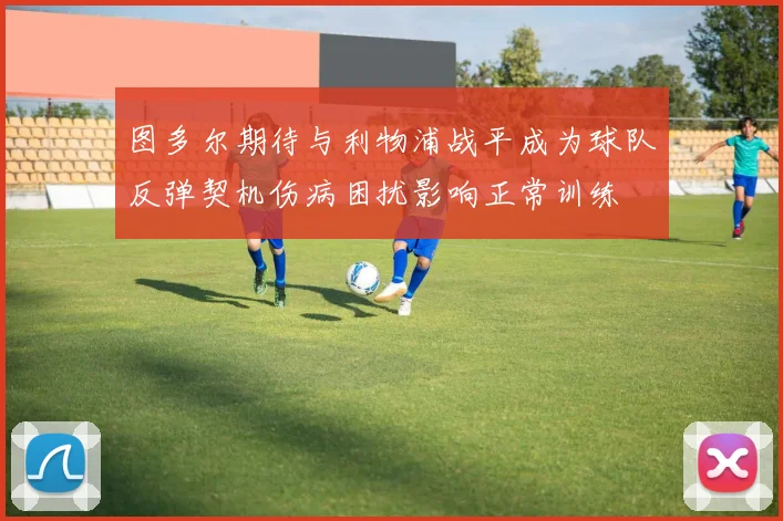 图多尔期待与利物浦战平成为球队反弹契机伤病困扰影响正常训练