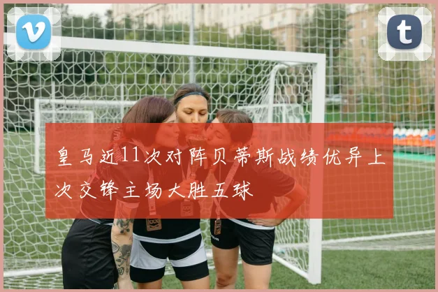 皇马近11次对阵贝蒂斯战绩优异上次交锋主场大胜五球