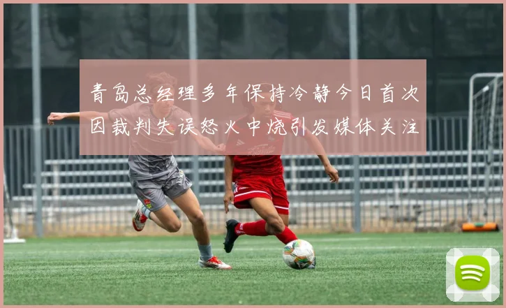 青岛总经理多年保持冷静今日首次因裁判失误怒火中烧引发媒体关注