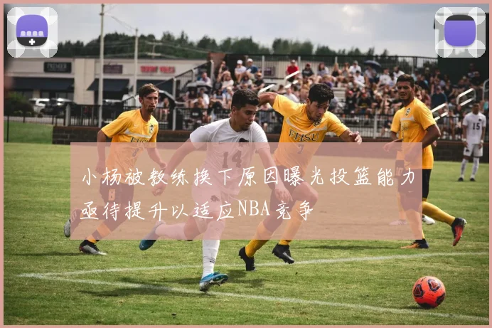 小杨被教练换下原因曝光投篮能力亟待提升以适应NBA竞争