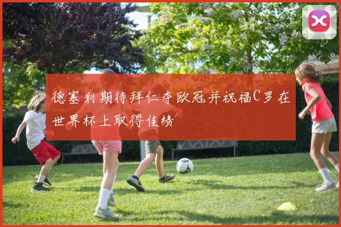 德塞利期待拜仁夺欧冠并祝福C罗在世界杯上取得佳绩