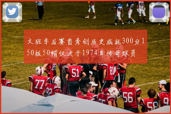 文班季后赛首秀创历史成就300分150板50帽仅次于1974年传奇球员